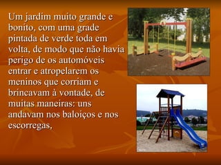 Um jardim muito grande e bonito, com uma grade pintada de verde toda em volta, de modo que não havia perigo de os automóveis entrar e atropelarem os meninos que corriam e brincavam à vontade, de muitas maneiras: uns andavam nos baloiços e nos escorregas,  