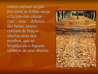 outros metiam os pés por entre as folhas secas e faziam-nas estalar – crac – crac – debaixo das botas, outros corriam de braços abertos atrás dos pombos, que se levantavam e fugiam, também de asas abertas. 