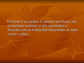 Era bom ir ao jardim. E mesmo sem haver sol, os meninos sentiam os pés quentinhos e ficavam com as bochechas encarnadas de tanto correr e saltar. 