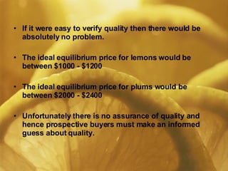 If it were easy to verify quality then there would be absolutely no problem. The ideal equilibrium price for lemons would be between $1000 - $1200 The ideal equilibrium price for plums would be between $2000 - $2400 Unfortunately there is no assurance of quality and hence prospective buyers must make an informed guess about quality. 