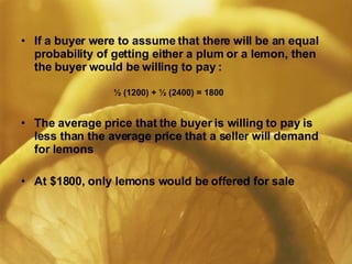 If a buyer were to assume that there will be an equal probability of getting either a plum or a lemon, then the buyer would be willing to pay :     ½ (1200) + ½ (2400) = 1800  The average price that the buyer is willing to pay is less than the average price that a seller will demand for lemons At $1800, only lemons would be offered for sale 