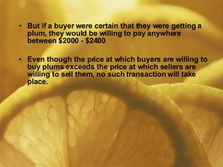 But if a buyer were certain that they were getting a plum, they would be willing to pay anywhere between $2000 - $2400 Even though the price at which buyers are willing to buy plums exceeds the price at which sellers are willing to sell them, no such transaction will take place.  