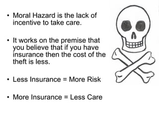 Moral Hazard is the lack of incentive to take care. It works on the premise that you believe that if you have insurance then the cost of the theft is less. Less Insurance = More Risk More Insurance = Less Care 