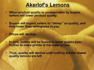 Akerlof’s Lemons When product quality is unobservable by buyers, sellers will lower product quality. Buyers will expect sellers to “skimp” on quality, and they lower their willingness to pay. Prices will decline. In turn, sellers will be forced to lower quality even further to make profits at the lower prices. Thus, quality will decline until nothing but the lowest quality  lemons  are left. 