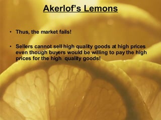 Akerlof’s Lemons Thus, the market fails! Sellers cannot sell high quality goods at high prices even though buyers would be willing to pay the high prices for the high  quality goods! 