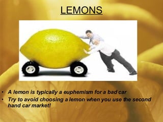 LEMONS A lemon is typically a euphemism for a bad car Try to avoid choosing a lemon when you use the second hand car market! 