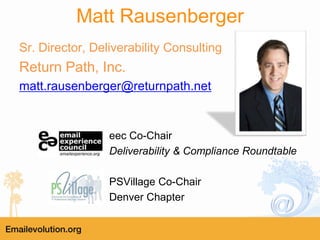 Matt Rausenberger
Sr. Director, Deliverability Consulting
Return Path, Inc.
matt.rausenberger@returnpath.net


                 eec Co-Chair
                 Deliverability & Compliance Roundtable

                 PSVillage Co-Chair
                 Denver Chapter
 
