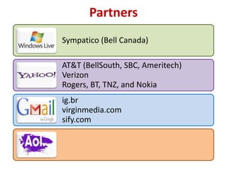 Partners
Sympatico (Bell Canada)

AT&T (BellSouth, SBC, Ameritech)
Verizon
Rogers, BT, TNZ, and Nokia
ig.br
virginmedia.com
sify.com
 