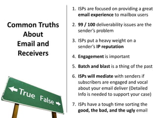 1. ISPs are focused on providing a great
                   email experience to mailbox users

Common Truths   2. 99 / 100 deliverability issues are the
                   sender’s problem
   About
                3. ISPs put a heavy weight on a
  Email and        sender’s IP reputation
  Receivers     4. Engagement is important
                5. Batch and blast is a thing of the past
                6. ISPs will mediate with senders if
                   subscribers are engaged and vocal
                   about your email deliver (Detailed
                   Info is needed to support your case)
                7. ISPs have a tough time sorting the
                   good, the bad, and the ugly email
 