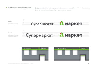 18
h
h
руководство по использованию элементов айдентики «А Маркет»
Дескриптор и логотип на фасаде На фасаде совместно с логотипом используется дескриптор «Супермаркет», выполненный шрифтом
Circe Bold. В зависимости от длины фасада выбирайте один из вариантов соотношения высоты
дескриптора и логотипа. На узких фасадах используйте вариант 1, на длинных — вариант 2.
Вариант 1
Высота буквы «С» в слове
«Супермаркет» равна 4h
Вариант 2
Высота буквы «С» в слове
«Супермаркет» равна 5h
../ Logo/Descriptor_var1.eps
	 Descriptor_var2.eps
 