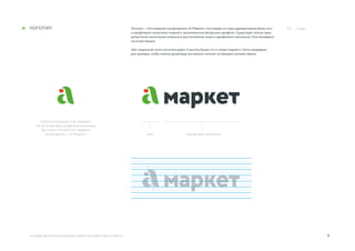 4
Смело используйте знак отдельно.
Но не оставляйте шрифтовое написание
без знака. Помните, что название
супермаркета — «А Маркет». Знак Шрифтовое написание
руководство по использованию элементов айдентики «А Маркет»
../ Logo/ЛоготиП Логотип — это название супермаркета «А Маркет», состоящее из знака (декоративная буква «а»)
и шрифтового написания «маркет», выполненного авторским шрифтом. Существует только одна
допустимая композиция взаимного расположения знака и шрифтового написания. Она приведена
на иллюстрации.
Шаг модульной сетки логотипа равен ¼ высоты буквы «т» в слове «маркет». Сетка приведена
для примера, чтобы помочь дизайнеру выставлять логотип по базовым линиям макета.
 