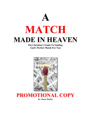 A
  MATCH
MADE IN HEAVEN
   The Christian’s Guide To Finding
     God’s Perfect Match For You




PROMOTIONAL COPY
            By: Shaun Maddox
 