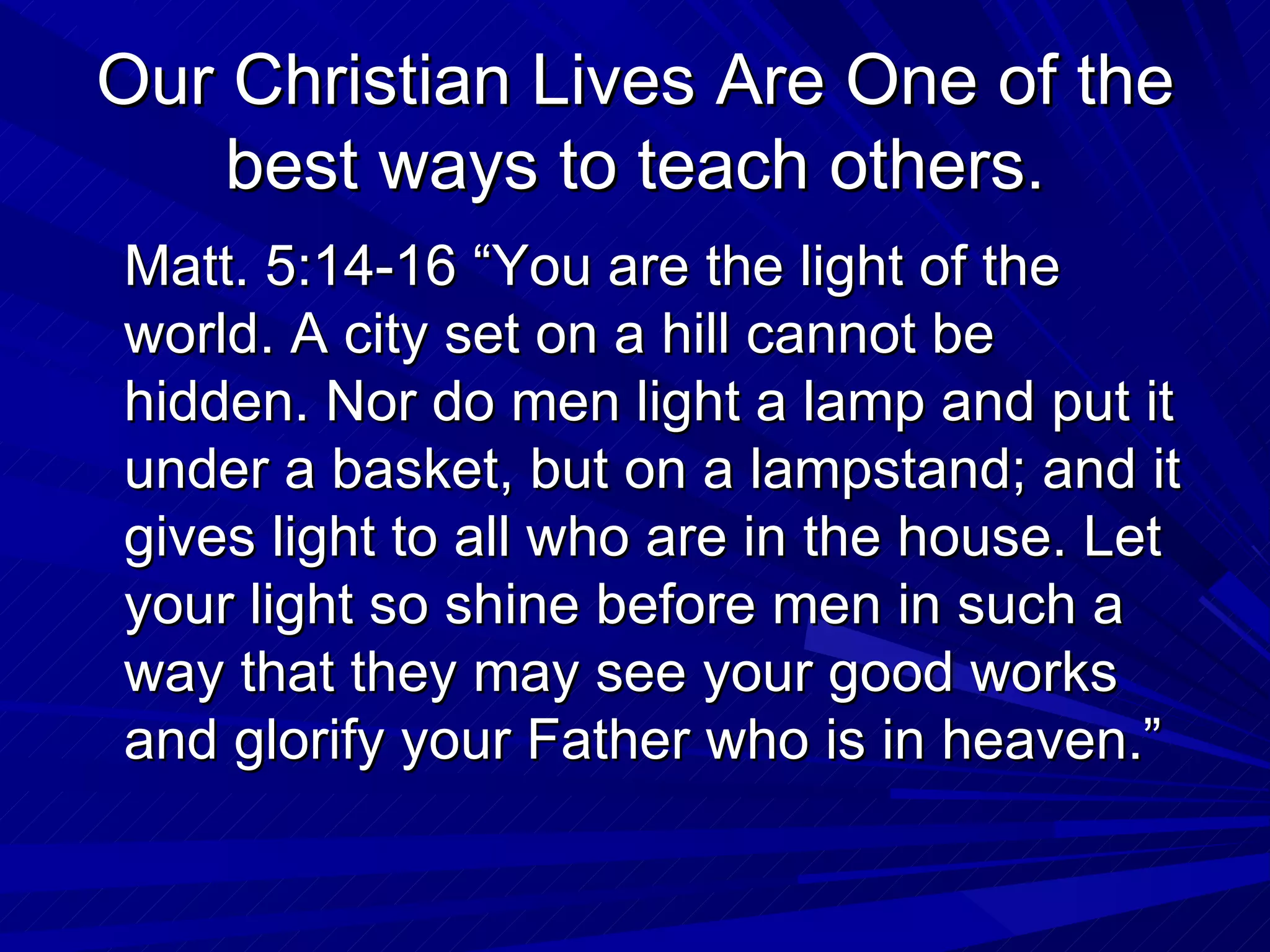Our Christian Lives Are One of the
    best ways to teach others.
Matt. 5:14-16 “You are the light of the
world. A city set on a hill cannot be
hidden. Nor do men light a lamp and put it
under a basket, but on a lampstand; and it
gives light to all who are in the house. Let
your light so shine before men in such a
way that they may see your good works
and glorify your Father who is in heaven.”
 