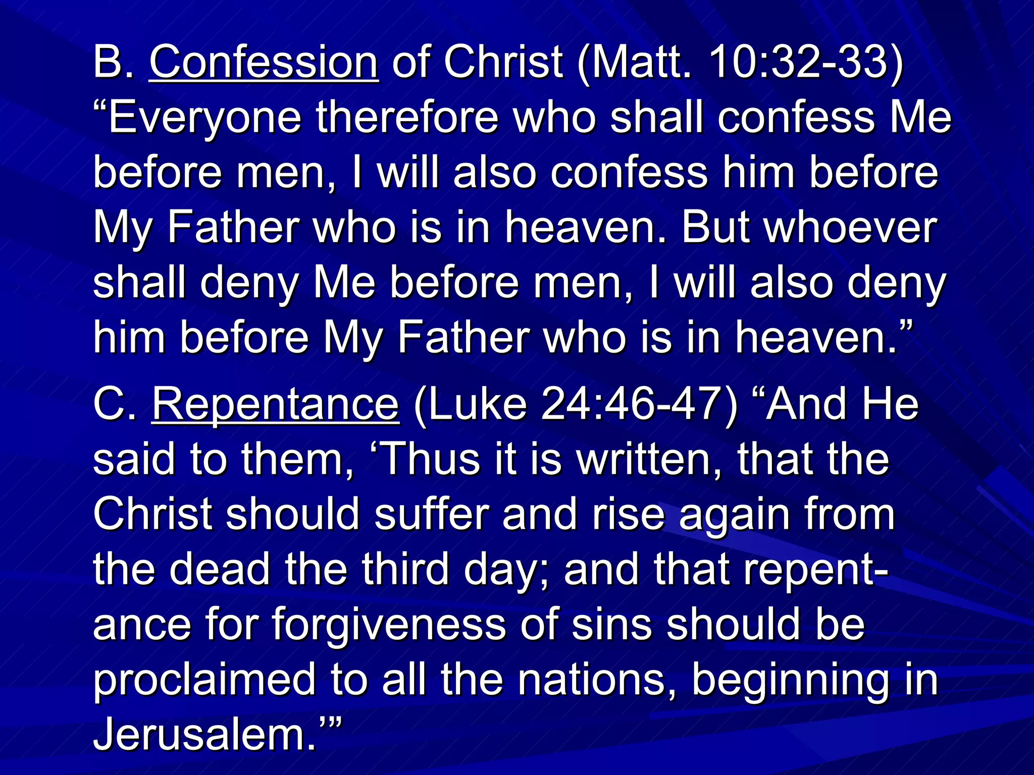B. Confession of Christ (Matt. 10:32-33)
“Everyone therefore who shall confess Me
before men, I will also confess him before
My Father who is in heaven. But whoever
shall deny Me before men, I will also deny
him before My Father who is in heaven.”
C. Repentance (Luke 24:46-47) “And He
said to them, ‘Thus it is written, that the
Christ should suffer and rise again from
the dead the third day; and that repent-
ance for forgiveness of sins should be
proclaimed to all the nations, beginning in
Jerusalem.’”
 