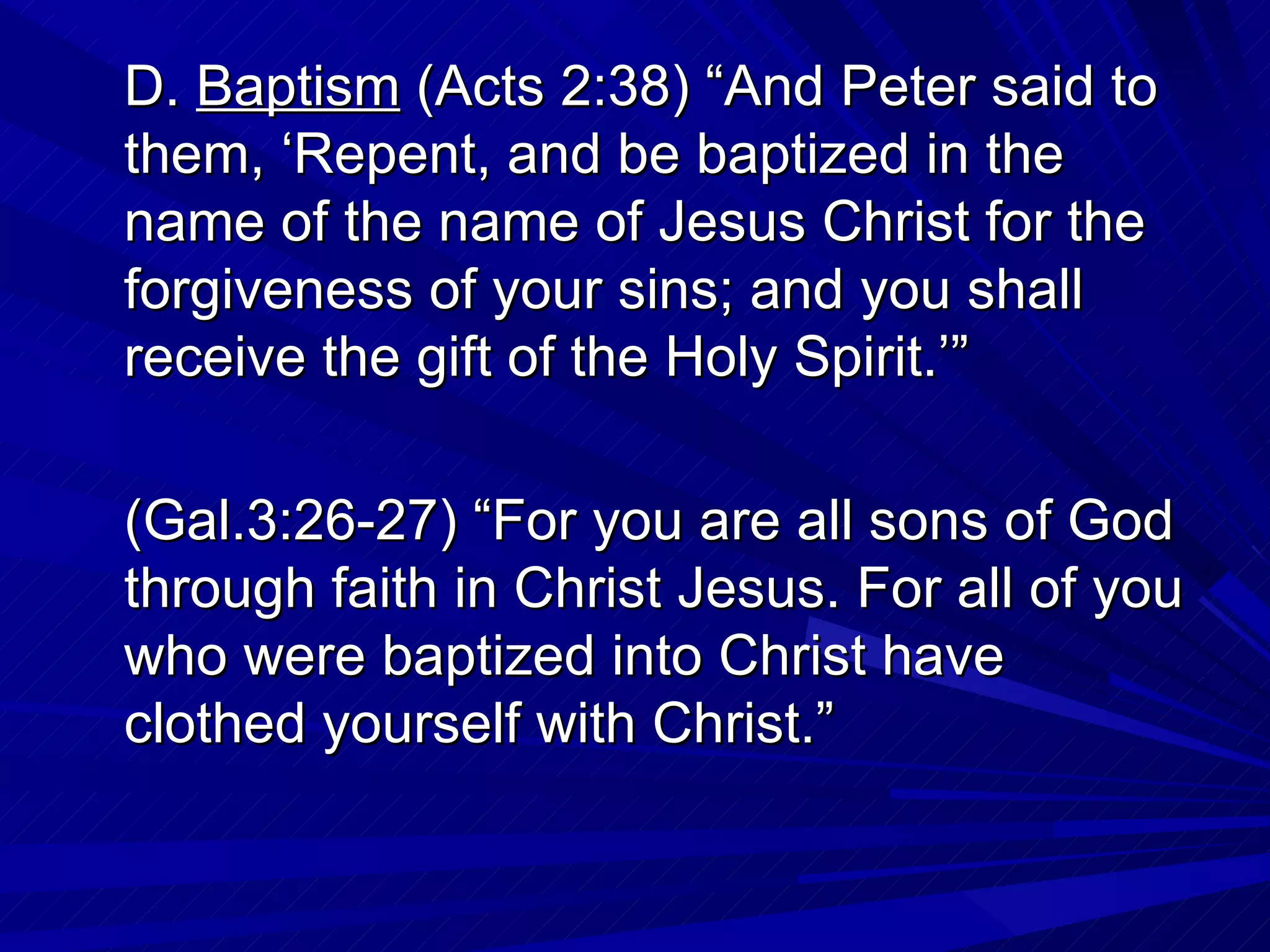 D. Baptism (Acts 2:38) “And Peter said to
them, ‘Repent, and be baptized in the
name of the name of Jesus Christ for the
forgiveness of your sins; and you shall
receive the gift of the Holy Spirit.’”

(Gal.3:26-27) “For you are all sons of God
through faith in Christ Jesus. For all of you
who were baptized into Christ have
clothed yourself with Christ.”
 
