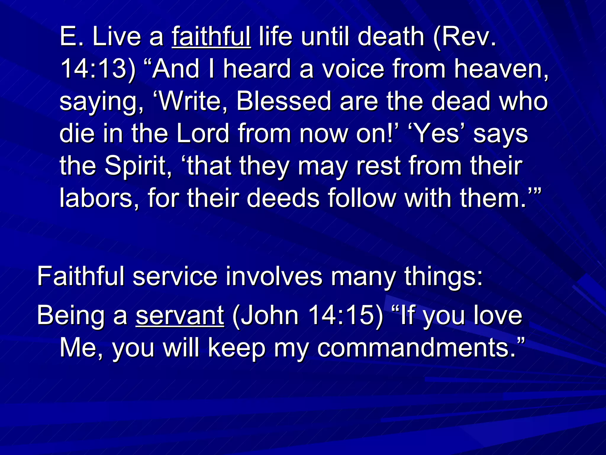 E. Live a faithful life until death (Rev.
 14:13) “And I heard a voice from heaven,
 saying, ‘Write, Blessed are the dead who
 die in the Lord from now on!’ ‘Yes’ says
 the Spirit, ‘that they may rest from their
 labors, for their deeds follow with them.’”

Faithful service involves many things:
Being a servant (John 14:15) “If you love
 Me, you will keep my commandments.”
 