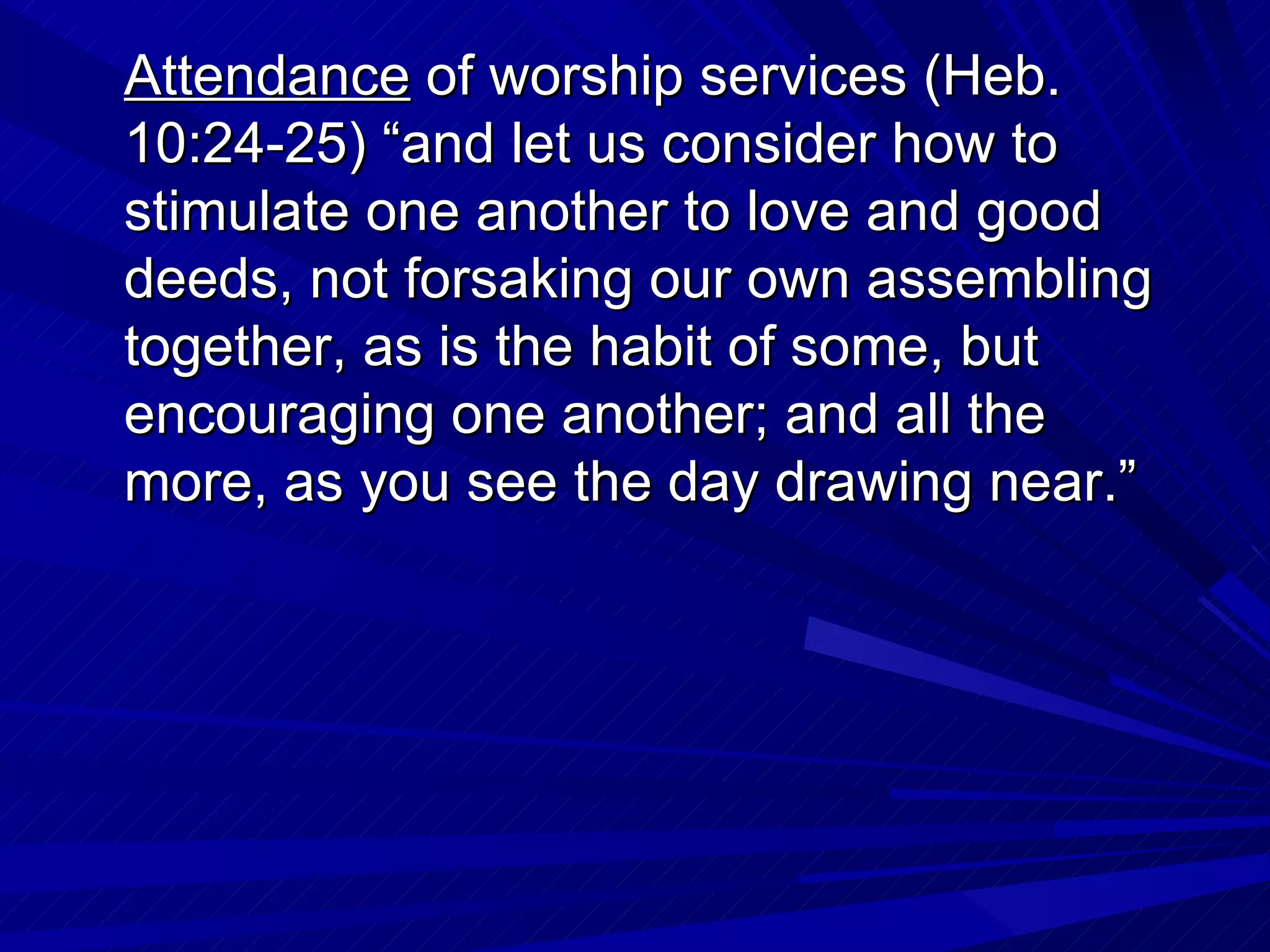 Attendance of worship services (Heb.
10:24-25) “and let us consider how to
stimulate one another to love and good
deeds, not forsaking our own assembling
together, as is the habit of some, but
encouraging one another; and all the
more, as you see the day drawing near.”
 