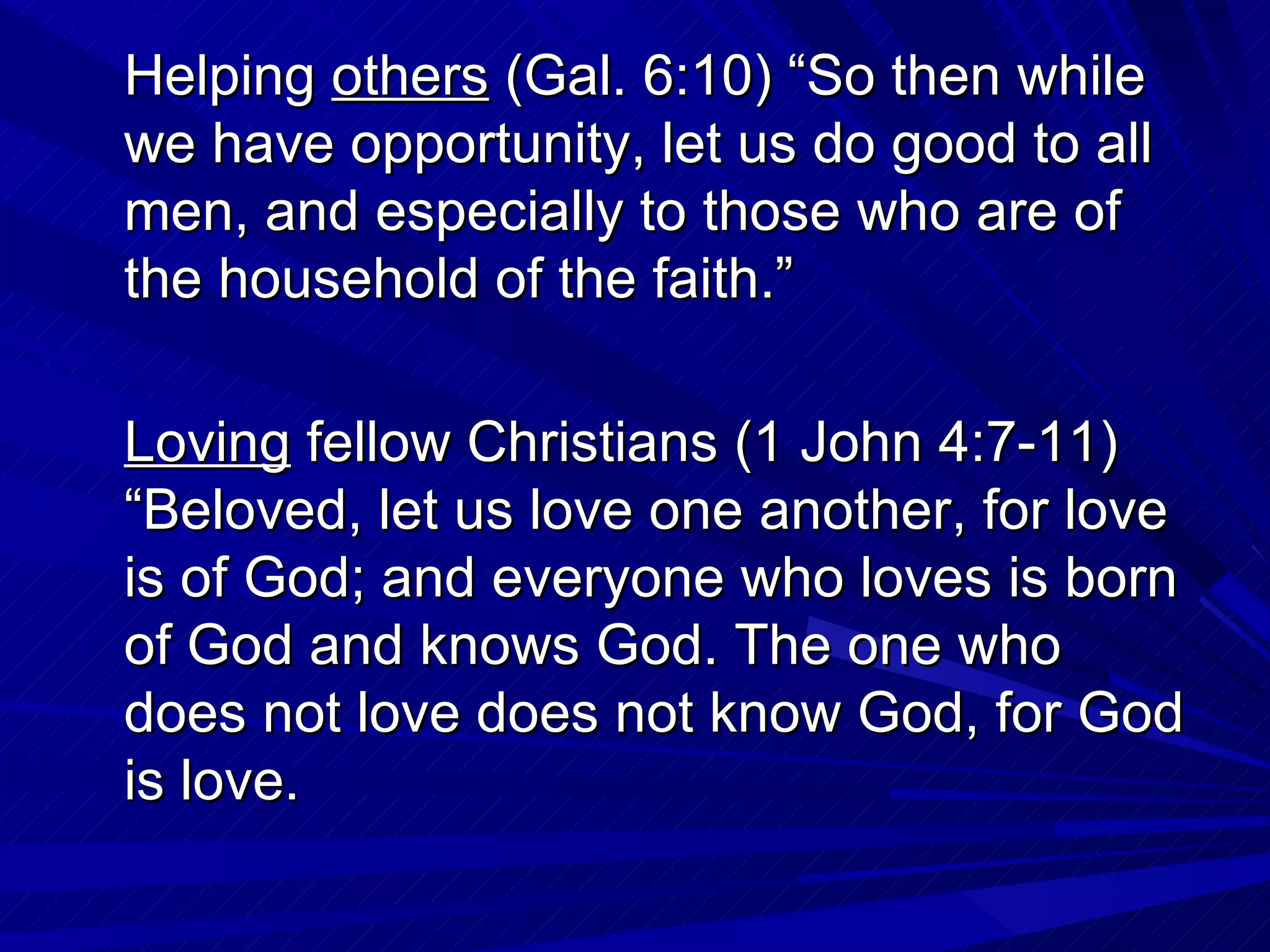 Helping others (Gal. 6:10) “So then while
we have opportunity, let us do good to all
men, and especially to those who are of
the household of the faith.”

Loving fellow Christians (1 John 4:7-11)
“Beloved, let us love one another, for love
is of God; and everyone who loves is born
of God and knows God. The one who
does not love does not know God, for God
is love.
 