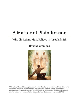 A Matter of Plain Reason 
Why Christians Must Believe in Joseph Smith 
Ronald Kimmons 
“Wherefore, I the Lord, knowing the calamity which should come upon the inhabitants of the earth, called upon my servant Joseph Smith, Jun., and spake unto him from heaven, and gave him commandments; … That the fulness of my gospel might be proclaimed by the weak and the simple unto the ends of the world, and before kings and rulers.” –Doctrine and Covenants 1:17, 23  