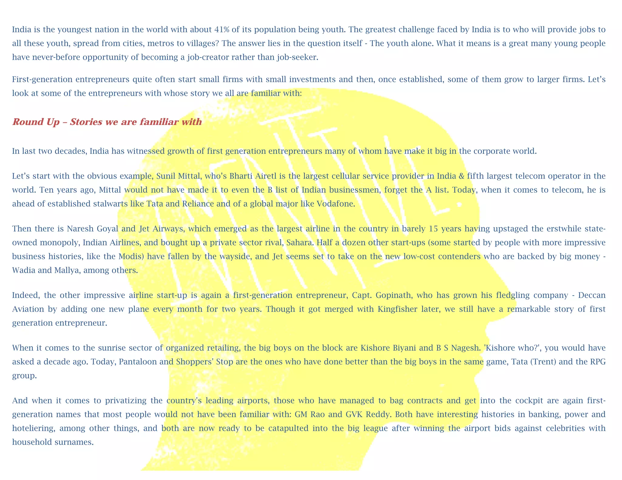 India is the youngest nation in the world with about 41% of its population being youth. The greatest challenge faced by India is to who will provide jobs to
all these youth, spread from cities, metros to villages? The answer lies in the question itself - The youth alone. What it means is a great many young people
have never-before opportunity of becoming a job-creator rather than job-seeker.
            
             
First-generation entrepreneurs quite often start small firms with small investments and then, once established, some of them grow to larger firms. Let’s
             
look at some of the entrepreneurs with whose story we all are familiar with:
             
             
Round Up – Stories we are familiar with
             
             
In last two decades, India has witnessed growth of first generation entrepreneurs many of whom have make it big in the corporate world.
             
              
Let’s start with the obvious example, Sunil Mittal, who’s Bharti Airetl is the largest cellular service provider in India & fifth largest telecom operator in the
              
world. Ten years ago, Mittal would not have made it to even the B list of Indian businessmen, forget the A list. Today, when it comes to telecom, he is
              
ahead of established stalwarts like Tata and Reliance and of a global major like Vodafone.
              

Then there  is Naresh Goyal and Jet Airways, which emerged as the largest airline in the country in barely 15 years having upstaged the erstwhile state-
            
owned monopoly, Indian Airlines, and bought up a private sector rival, Sahara. Half a dozen other start-ups (some started by people with more impressive
            
business histories, like the Modis) have fallen by the wayside, and Jet seems set to take on the new low-cost contenders who are backed by big money -
           
Wadia and Mallya, among others.
           
Indeed, the   other impressive airline start-up is again a first-generation entrepreneur, Capt. Gopinath, who has grown his fledgling company - Deccan
Aviation by  adding one new plane every month for two years. Though it got merged with Kingfisher later, we still have a remarkable story of first
generation entrepreneur.
            
            
When it comes to the sunrise sector of organized retailing, the big boys on the block are Kishore Biyani and B S Nagesh. 'Kishore who?', you would have
            
asked a decade ago. Today, Pantaloon and Shoppers' Stop are the ones who have done better than the big boys in the same game, Tata (Trent) and the RPG
            
group.       
            
And when it comes to privatizing the country's leading airports, those who have managed to bag contracts and get into the cockpit are again first-
            
generation names that most people would not have been familiar with: GM Rao and GVK Reddy. Both have interesting histories in banking, power and
hoteliering, among other things, and both are now ready to be catapulted into the big league after winning the airport bids against celebrities with
household surnames.
 