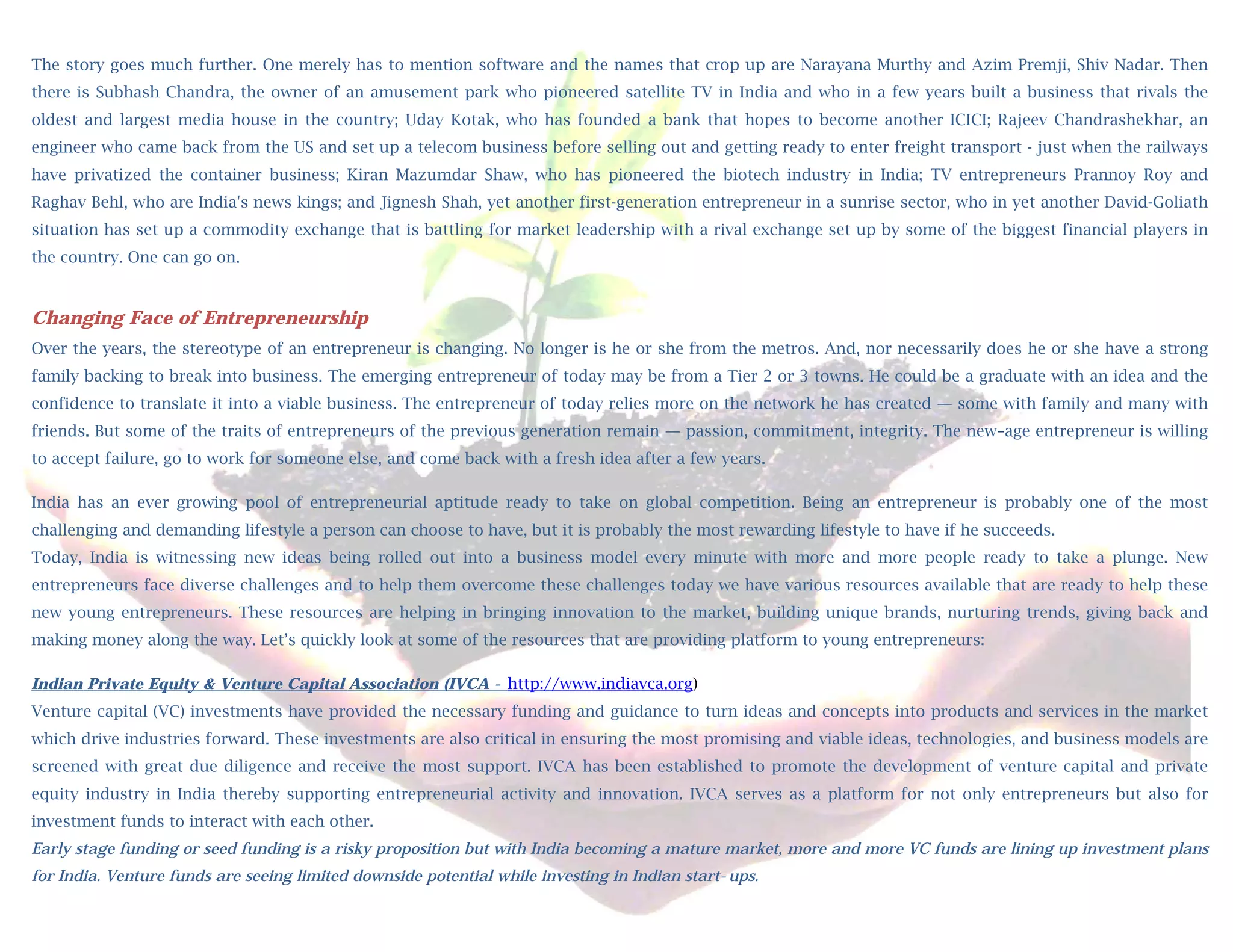 The story goes much further. One merely has to mention software and the names that crop up are Narayana Murthy and Azim Premji, Shiv Nadar. Then
there is Subhash Chandra, the owner of an amusement park who pioneered satellite TV in India and who in a few years built a business that rivals the
oldest and  largest media house in the country; Uday Kotak, who has founded a bank that hopes to become another ICICI; Rajeev Chandrashekhar, an
engineer who came back from the US and set up a telecom business before selling out and getting ready to enter freight transport - just when the railways
have privatized the container business; Kiran Mazumdar Shaw, who has pioneered the biotech industry in India; TV entrepreneurs Prannoy Roy and
Raghav Behl, who are India's news kings; and Jignesh Shah, yet another first-generation entrepreneur in a sunrise sector, who in yet another David-Goliath
situation has set up a commodity exchange that is battling for market leadership with a rival exchange set up by some of the biggest financial players in
the country. One can go on.
 
Changing Face of Entrepreneurship
Over the years, the stereotype of an entrepreneur is changing. No longer is he or she from the metros. And, nor necessarily does he or she have a strong
family backing to break into business. The emerging entrepreneur of today may be from a Tier 2 or 3 towns. He could be a graduate with an idea and the
confidence to translate it into a viable business. The entrepreneur of today relies more on the network he has created — some with family and many with
friends. But some of the traits of entrepreneurs of the previous generation remain — passion, commitment, integrity. The new–age entrepreneur is willing
to accept failure, go to work for someone else, and come back with a fresh idea after a few years.

India has an ever growing pool of entrepreneurial aptitude ready to take on global competition. Being an entrepreneur is probably one of the most
challenging and demanding lifestyle a person can choose to have, but it is probably the most rewarding lifestyle to have if he succeeds.
Today, India is witnessing new ideas being rolled out into a business model every minute with more and more people ready to take a plunge. New
entrepreneurs face diverse challenges and to help them overcome these challenges today we have various resources available that are ready to help these
new young entrepreneurs. These resources are helping in bringing innovation to the market, building unique brands, nurturing trends, giving back and
making money along the way. Let’s quickly look at some of the resources that are providing platform to young entrepreneurs:

Indian Private Equity & Venture Capital Association (IVCA - http://www.indiavca.org)
Venture capital (VC) investments have provided the necessary funding and guidance to turn ideas and concepts into products and services in the market
which drive industries forward. These investments are also critical in ensuring the most promising and viable ideas, technologies, and business models are
screened with great due diligence and receive the most support. IVCA has been established to promote the development of venture capital and private
equity industry in India thereby supporting entrepreneurial activity and innovation. IVCA serves as a platform for not only entrepreneurs but also for
investment funds to interact with each other.
Early stage funding or seed funding is a risky proposition but with India becoming a mature market, more and more VC funds are lining up investment plans
for India. Venture funds are seeing limited downside potential while investing in Indian start-ups.
 