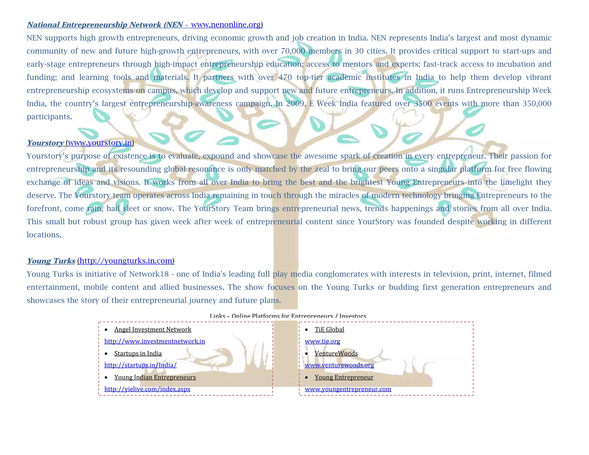 National Entrepreneurship Network (NEN - www.nenonline.org)
NEN supports high growth entrepreneurs, driving economic growth and job creation in India. NEN represents India’s largest and most dynamic
community of new and future high-growth entrepreneurs, with over 70,000 members in 30 cities. It provides critical support to start-ups and
         
early-stage entrepreneurs through high-impact entrepreneurship education; access to mentors and experts; fast-track access to incubation and
        National Entrepreneurship Network (NEN - www.nenonline.org)
funding; and learning tools and materials. It partners with over 470 top-tier academic institutes in India to help them develop vibrant
entrepreneurship ecosystems on campus, which develop and support new and future entrepreneurs. In addition, it runs Entrepreneurship Week
India, the country’s largest entrepreneurship-awareness campaign. In 2009, E Week India featured over 3500 events with more than 350,000
participants.


Yourstory (www.yourstory.in)
Yourstory’s purpose of existence is to evaluate, expound and showcase the awesome spark of creation in every entrepreneur. Their passion for
entrepreneurship and its resounding global resonance is only matched by the zeal to bring our peers onto a singular platform for free flowing
exchange of ideas and visions. It works from all over India to bring the best and the brightest Young Entrepreneurs into the limelight they
deserve. The Yourstory team operates across India remaining in touch through the miracles of modern technology bringing Entrepreneurs to the
forefront, come rain, hail sleet or snow. The YourStory Team brings entrepreneurial news, trends happenings and stories from all over India.
This small but robust group has given week after week of entrepreneurial content since YourStory was founded despite working in different
locations.


Young Turks (http://youngturks.in.com)
Young Turks is initiative of Network18 - one of India's leading full play media conglomerates with interests in television, print, internet, filmed
entertainment, mobile content and allied businesses. The show focuses on the Young Turks or budding first generation entrepreneurs and
showcases the story of their entrepreneurial journey and future plans.

                                                        Links – Online Platforms for Entrepreneurs / Investors
                        Angel Investment Network                                          TiE Global 
                     http://www.investmentnetwork.in                                    www.tie.org 
                        Startups in India                                                 VentureWoods 
                     http://startups.in/India/                                          www.venturewoods.org 
                        Young Indian Entrepreneurs                                        Young Entrepreneur 
                     http://yielive.com/index.aspx                                      www.youngentrepreneur.com

                                                                                                                                        

      
 