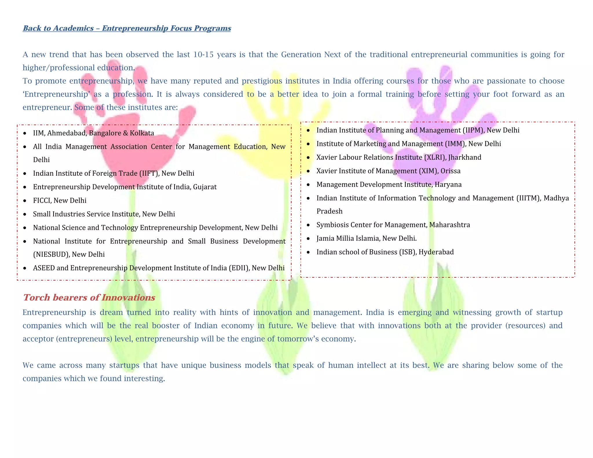 Back to Academics – Entrepreneurship Focus Programs


A new trend that has been observed the last 10-15 years is that the Generation Next of the traditional entrepreneurial communities is going for
          
higher/professional education.
          
To promote entrepreneurship, we have many reputed and prestigious institutes in India offering courses for those who are passionate to choose
          
‘Entrepreneurship’ as a profession. It is always considered to be a better idea to join a formal training before setting your foot forward as an
          
entrepreneur. Some of these institutes are:
         
           
 IIM, Ahmedabad, Bangalore & Kolkata                                               Indian Institute of Planning and Management (IIPM), New Delhi 
           
 All  India  Management  Association  Center  for  Management  Education,  New     Institute of Marketing and Management (IMM), New Delhi  
           
  Delhi                                                                             Xavier Labour Relations Institute (XLRI), Jharkhand  
           
 Indian Institute of Foreign Trade (IIFT), New Delhi                               Xavier Institute of Management (XIM), Orissa  
           
 Entrepreneurship Development Institute of India, Gujarat                          Management Development Institute, Haryana  
           
 FICCI, New Delhi                                                                  Indian Institute of Information Technology and Management (IIITM), Madhya 
          
 Small Industries Service Institute, New Delhi                                       Pradesh  
          
 National Science and Technology Entrepreneurship Development, New Delhi           Symbiosis Center for Management, Maharashtra  
         
 National  Institute  for  Entrepreneurship  and  Small  Business  Development     Jamia Millia Islamia, New Delhi. 
         
    (NIESBUD), New Delhi                                                            Indian school of Business (ISB), Hyderabad 
           
 ASEED and Entrepreneurship Development Institute of India (EDII), New Delhi  
        
           
       
Torch bearers of Innovations
         
Entrepreneurship is dream turned into reality with hints of innovation and management. India is emerging and witnessing growth of startup
         
companies which will be the real booster of Indian economy in future. We believe that with innovations both at the provider (resources) and
         
acceptor (entrepreneurs) level, entrepreneurship will be the engine of tomorrow’s economy.
         
        
We came across many startups that have unique business models that speak of human intellect at its best. We are sharing below some of the
                                                                                                                             
companies which we found interesting.
        
 
 
