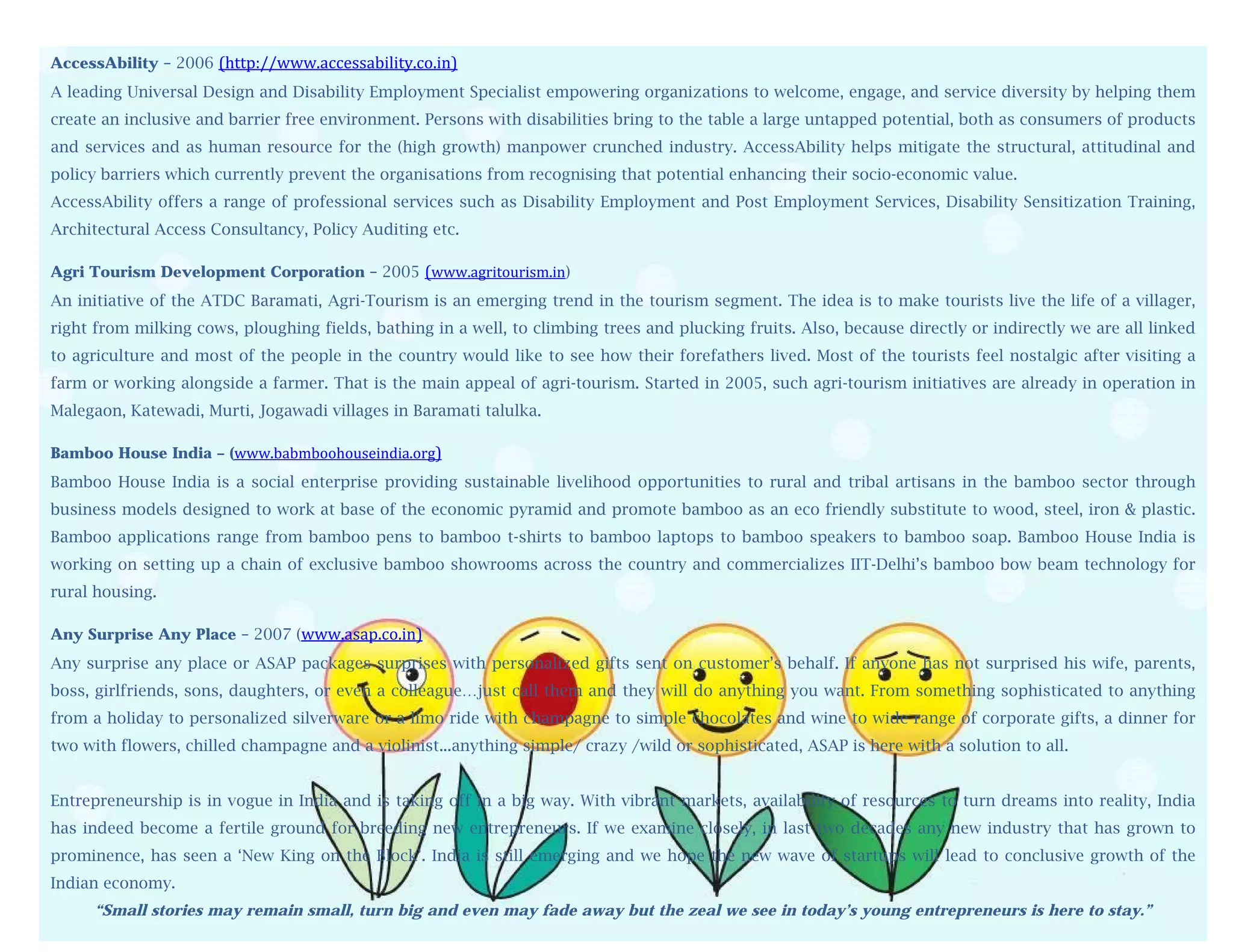 AccessAbility – 2006 (http://www.accessability.co.in)
A leading Universal Design and Disability Employment Specialist empowering organizations to welcome, engage, and service diversity by helping them
create an inclusive and barrier free environment. Persons with disabilities bring to the table a large untapped potential, both as consumers of products
         
and services and as human resource for the (high growth) manpower crunched industry. AccessAbility helps mitigate the structural, attitudinal and
        
policy barriers which currently prevent the organisations from recognising that potential enhancing their socio-economic value.
         
AccessAbility offers a range of professional services such as Disability Employment and Post Employment Services, Disability Sensitization Training,
        
Architectural Access Consultancy, Policy Auditing etc.
         
          
Agri Tourism Development Corporation – 2005 (www.agritourism.in)
          
An initiative of the ATDC Baramati, Agri-Tourism is an emerging trend in the tourism segment. The idea is to make tourists live the life of a villager,
          
right from milking cows, ploughing fields, bathing in a well, to climbing trees and plucking fruits. Also, because directly or indirectly we are all linked
          
to agriculture and most of the people in the country would like to see how their forefathers lived. Most of the tourists feel nostalgic after visiting a
          
farm or working alongside a farmer. That is the main appeal of agri-tourism. Started in 2005, such agri-tourism initiatives are already in operation in
          
Malegaon, Katewadi, Murti, Jogawadi villages in Baramati talulka.
          
Bamboo  House India – (www.babmboohouseindia.org)
Bamboo   House India is a social enterprise providing sustainable livelihood opportunities to rural and tribal artisans in the bamboo sector through
business models designed to work at base of the economic pyramid and promote bamboo as an eco friendly substitute to wood, steel, iron & plastic.
Bamboo applications range from bamboo pens to bamboo t-shirts to bamboo laptops to bamboo speakers to bamboo soap. Bamboo House India is
working on setting up a chain of exclusive bamboo showrooms across the country and commercializes IIT-Delhi’s bamboo bow beam technology for
rural housing.

Any Surprise Any Place – 2007 (www.asap.co.in)
Any surprise any place or ASAP packages surprises with personalized gifts sent on customer’s behalf. If anyone has not surprised his wife, parents,
boss, girlfriends, sons, daughters, or even a colleague…just call them and they will do anything you want. From something sophisticated to anything
from a holiday to personalized silverware or a limo ride with champagne to simple chocolates and wine to wide range of corporate gifts, a dinner for
two with flowers, chilled champagne and a violinist...anything simple/ crazy /wild or sophisticated, ASAP is here with a solution to all.


Entrepreneurship is in vogue in India and is taking off in a big way. With vibrant markets, availability of resources to turn dreams into reality, India
has indeed become a fertile ground for breeding new entrepreneurs. If we examine closely, in last two decades any new industry that has grown to
prominence, has seen a ‘New King on the Block’. India is still emerging and we hope the new wave of startups will lead to conclusive growth of the
Indian economy.
     “Small stories may remain small, turn big and even may fade away but the zeal we see in today’s young entrepreneurs is here to stay.”
 