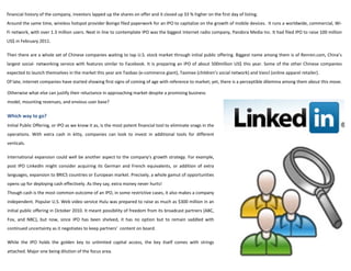 financial history of the company, investors lapped up the shares on offer and it closed up 33 % higher on the first day of listing.
Around the same time, wireless hotspot provider Boingo filed paperwork for an IPO to capitalize on the growth of mobile devices. It runs a worldwide, commercial, Wi-
Fi network, with over 1.3 million users. Next in line to contemplate IPO was the biggest Internet radio company, Pandora Media Inc. It had filed IPO to raise 100 million
US$ in February 2011.

Then there are a whole set of Chinese companies waiting to tap U.S. stock market through initial public offering. Biggest name among them is of Renren.com, China’s
largest social- networking service with features similar to Facebook. It is preparing an IPO of about 500million US$ this year. Some of the other Chinese companies
expected to launch themselves in the market this year are Taobao (e-commerce giant), Taomee (children’s social network) and Vancl (online apparel retailer).
Of late, internet companies have started showing first signs of coming of age with reference to market; yet, there is a perceptible dilemma among them about this move.

Otherwise what else can justify their reluctance in approaching market despite a promising business
model, mounting revenues, and envious user base?

Which way to go?
Initial Public Offering, or IPO as we know it as, is the most potent financial tool to eliminate snags in the
operations. With extra cash in kitty, companies can look to invest in additional tools for different
verticals.

International expansion could well be another aspect to the company's growth strategy. For example,
post IPO LinkedIn might consider acquiring its German and French equivalents, or addition of extra
languages, expansion to BRICS countries or European market. Precisely, a whole gamut of opportunities
opens up for deploying cash effectively. As they say, extra money never hurts!
Though cash is the most common outcome of an IPO, in some restrictive cases, it also makes a company
independent. Popular U.S. Web video service Hulu was prepared to raise as much as $300 million in an
initial public offering in October 2010. It meant possibility of freedom from its broadcast partners (ABC,
Fox, and NBC), but now, since IPO has been shelved, it has no option but to remain saddled with
continued uncertainty as it negotiates to keep partners’ content on board.

While the IPO holds the golden key to unlimited capital access, the key itself comes with strings
attached. Major one being dilution of the focus area.
 