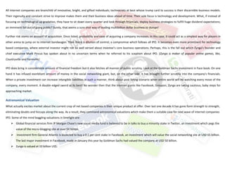 All internet companies are brainchild of innovative, bright, and gifted individuals; technocrats at best whose trump card to success is their discernible business models.
Their ingenuity and constant strive to improve makes them and their business ideas ahead of time. Their sole focus is technology and development. What, if instead of
focusing on technological up gradation, they have to sit down every quarter and look through financials, deploy business strategies to fulfill huge dividend expectations;
an imminent fall out of going public? Surely, that seems a sure shot way of leading multibillion dollar business to dumps!

Further risk stems on account of acquisition. Once listed, probability and ease of acquiring a company increases. In this case, it could act as a simplest way for players in
other arena to jump on to internet bandwagon. Then there is dilution of control, a compromise which follows all IPO. It becomes even more prominent for technology
based companies, where external investor might not be well versed about investee’s core business operations. Perhaps, this is the fall out which Zynga's founder and
chief executive Mark Pincus has spoken about in no uncertain terms when he referred to his sceptism about IPO. (Zynga is maker of popular online games, like,
Countryville and Farmville)

IPO does bring in considerable amount of financial freedom but it also fetches all manner of public scrutiny. Look at the Goldman Sachs investment in Face book. On one
hand it has infused exorbitant amount of money in the social networking giant, but, on the other side, it has brought further scrutiny into the company's financials.
When a private investment can increase intangible liabilities in such a manner, think about post listing scenario when entire world will be watching every move of the
company, every moment. A double edged sword at its best! No wonder then that the internet giants like Facebook, Groupon, Zynga are taking cautious, baby steps for
approaching market.

Astronomical Valuation
What actually excites market about the current crop of net based companies is their unique product at offer. Over last one decade it has gone form strength to strength,
eliminating doubts and hiccups along the way. As a result, they command astronomical valuations which make them a suitable case for next wave of internet companies
IPO. Some of the mind boggling valuations in limelight are:
     Global financial services firm JP Morgan Chase's new social media fund is believed to be in talks to buy a minority stake in Twitter, an investment which pegs the
        value of the micro-blogging site at over $4 billion.
       Investment firm General Atlantic is expected to buy a 0.1 per cent stake in Facebook, an investment which will value the social networking site at USD 65 billion.
        The last major investment in Facebook, made in January this year by Goldman Sachs had valued the company at USD 50 billion.
     Zynga is valued at 10 billion US$.
 