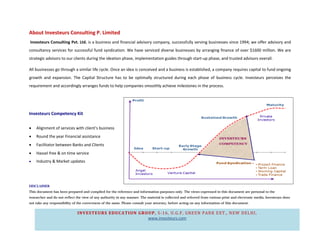 About Investeurs Consulting P. Limited
Investeurs Consulting Pvt. Ltd. is a business and financial advisory company, successfully serving businesses since 1994; we offer advisory and
consultancy services for successful fund syndication. We have serviced diverse businesses by arranging finance of over $1600 million. We are
strategic advisors to our clients during the ideation phase, implementation guides through start-up phase, and trusted advisors overall.

All businesses go through a similar life cycle. Once an idea is conceived and a business is established, a company requires capital to fund ongoing
growth and expansion. The Capital Structure has to be optimally structured during each phase of business cycle. Investeurs perceives the
requirement and accordingly arranges funds to help companies smoothly achieve milestones in the process.




Investeurs Competency Kit

•   Alignment of services with client’s business
•   Round the year Financial assistance
•   Facilitator between Banks and Clients
•   Hassel free & on time service
•   Industry & Market updates




DISCLAIMER
This document has been prepared and complied for the reference and information purposes only. The views expressed in this document are personal to the
researcher and do not reflect the view of any authority in any manner. The material is collected and referred from various print and electronic media, Investeurs does
not take any responsibility of the correctness of the same. Please consult your attorney, before acting on any information of this document.


                              INVESTEURS EDUCATION GROUP, S-16, U.G.F, GREEN PARK EXT., NEW DELHI ,
                                                      www.investeurs.com
 