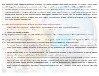 rules governing the entry of foreign financial institutions into domestic capital markets. Global gross capital flows in 2000 amounted to $7.5 trillion, a fourfold increase
over 1990. The growth in cross-border capital movements also resulted in larger net capital flows, rising from $500 billion in 1990 to nearly $1.2 trillion in 2000.
•   Competition among the providers of intermediary services has increased because of technological advances and financial liberalization. The regulatory authorities in
    many countries have altered rules governing financial intermediation to allow a broader range of institutions to provide financial services, and new classes of
    nonbank financial institutions, including institutional investors, have emerged. Investment banks, securities firms, asset managers, mutual funds, insurance
    companies, specialty and trade finance companies, hedge funds, and even telecommunications, software, and food companies are starting to provide services
    similar to those traditionally provided by banks.


In a nutshell, Financial Globalization has brought in loads of advantages that the world is enjoying today:
    •   Enhanced capital flow in each and every country with which a country may always remain prepared to counter any financial crisis.
    •   The capital flows between nations increase which causes well-organized world allocation of money.
    •   Improved living standards of the people.
Simply putting, Financial Globalization is the safeguard to defend against national shocks, and an excellent system for more efficient global allocation of resources.


Though the globalization of trade has brought about some benefits but we cannot neglect the arguably serious costs. The benefits of globalization of finance are suspect
in view of the recent global financial crisis. Examining closely the factors behind the recent crisis draws attention to the following points:
    •   The sources of the current crisis are mainly international financial centres while economies with a significant domestic bias in finance and emphasis on retail
        banking,, such as perhaps Canada and Australia, are less affected by the crisis. It is also noteworthy that those countries which were cautious in integrating their
        economies with global finance, such as China and India, are performing well, on all accounts, both in pre-crisis and post crisis.
    •   Almost all actions to manage the crisis have been at national level, as part of fire-fighting operations while the stimulus was coordinated the exit so far, however,
        is characterized by some countries, like Australia and India, initiating the process and not the others so far.
    •   There have been many initiatives for revamping regulatory structures polices and approaches in several countries, especially in US, UK and Europe, but there are
        legitimate differences within each of them to agree on the appropriate framework for the future. No doubt, there has been some progress in financial stability
        board on some general aspects of regulations, to be adopted voluntarily in all jurisdictions. An interesting issue is the scope for and limits to agreements on a
        global framework for financial regulation at a time when fundamental differences persist on such a framework at national levels in jurisdiction of major global
        players.
 
