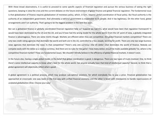 With these broad observations, it is useful to proceed to some specific aspects of financial regulation and pursue the serious business of asking the right
questions, keeping in view the crisis and the current debates on the future environment of global finance and global financial regulation. The fundamental issue
is that globalization of finance requires globalization of monetary policy, which, in turn, requires global coordination of fiscal policy. But fiscal authority is the
authority of an independent government. And ultimately a national government is responsible to its people. And it has legitimacy. On the other hand, global
arrangements aren’t an authority. That’s going to be the biggest problem in the next few years.

But can a globalized finance or globally coordinated financial regulation help us? Suppose we had this, what would have been that regulation framework? It
would have been dominated by the US and the UK, and you’d have had the wrong model for the whole world. From the US’ point of view, a globally integrated
finance is advantageous. There are some merits though. Markets are efficient when they are competitive. Are global financial markets competitive? There are
only two credit rating agencies that dominate the world and both are in the US, controlled by a few people, working for profit. There are only two large business
news agencies that dominate the news. Is that competitive? There’s only one currency—the US dollar—that dominates the world of finance. Nobody can
compete easily with the dollar as a reserve currency. And there are no rules for the game—how many dollars should be made available globally? So, where is the
competitive financial market? These are fundamental issues. We shouldn’t blindly believe in the efficiency of global financial markets. It doesn’t exist.

In the future also, having a single global model, in the belief that global coordination is good, is dangerous. There are two types of trusts involved. One, to think
there’s some intellectual capacity to know what’s best for the whole world. Can anyone actually have that kind of intellectual capacity? Second, to think that a
global agreement will objectively reflect what is good.


A global agreement is a political process, which may produce sub-optimal solutions, for which everybody has to pay a price. Financial globalization has
approached at crossroads: one way leads to the free way with unified financial economy and the other is beset with checkpoints to handle repercussions of
unabated globalization drive. Choose your way!
 