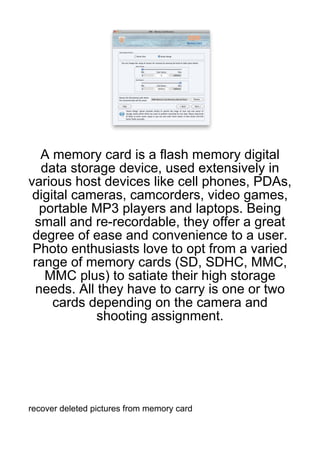 A memory card is a flash memory digital
  data storage device, used extensively in
various host devices like cell phones, PDAs,
 digital cameras, camcorders, video games,
  portable MP3 players and laptops. Being
 small and re-recordable, they offer a great
 degree of ease and convenience to a user.
 Photo enthusiasts love to opt from a varied
 range of memory cards (SD, SDHC, MMC,
   MMC plus) to satiate their high storage
 needs. All they have to carry is one or two
     cards depending on the camera and
            shooting assignment.




recover deleted pictures from memory card
 