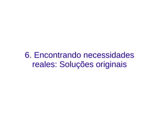 6. Encontrando necessidades
reales: Soluções originais
 