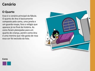 Cenário
O Quarto
Esse é o cenário principal da fábula.
O quarto de Ana é basicamente
composto pela cama, uma janela e
um guarda-roupa, fora o relógio que
aparece já no final da história. As
cores foram planejadas para um
quarto de criança, porém como Ana
é uma menina que não gosta de rosa
essa cor foi excluída da lista.




Cores
 