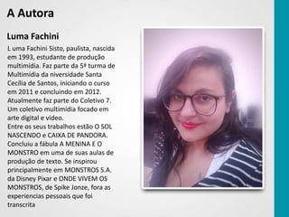 A Autora
Luma Fachini
L uma Fachini Sisto, paulista, nascida
em 1993, estudante de produção
multimídia. Faz parte da 5ª turma de
Multimídia da niversidade Santa
Cecília de Santos, iniciando o curso
em 2011 e concluindo em 2012.
Atualmente faz parte do Coletivo 7.
Um coletivo multimídia focado em
arte digital e vídeo.
Entre os seus trabalhos estão O SOL
NASCENDO e CAIXA DE PANDORA.
Concluiu a fábula A MENINA E O
MONSTRO em uma de suas aulas de
produção de texto. Se inspirou
principalmente em MONSTROS S.A.
da Disney Pixar e ONDE VIVEM OS
MONSTROS, de Spike Jonze, fora as
experiencias pessoais que foi
transcrita
 