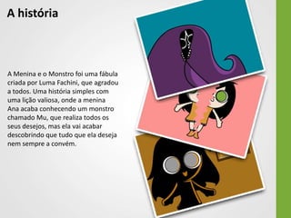 A história



A Menina e o Monstro foi uma fábula
criada por Luma Fachini, que agradou
a todos. Uma história simples com
uma lição valiosa, onde a menina
Ana acaba conhecendo um monstro
chamado Mu, que realiza todos os
seus desejos, mas ela vai acabar
descobrindo que tudo que ela deseja
nem sempre a convém.
 