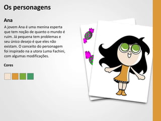 Os personagens
Ana
A jovem Ana é uma menina esperta
que tem noção de quanto o mundo é
ruim. Já pequena tem problemas e
seu único desejo é que eles não
existam. O conceito do personagem
foi inspirado na a utora Luma Fachini,
com algumas modificações.

Cores
 
