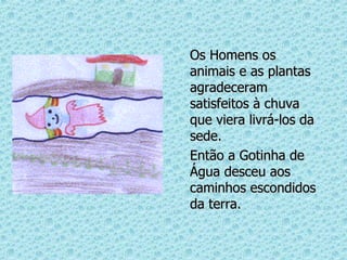 Os Homens os animais e as plantas agradeceram satisfeitos à chuva que viera livrá-los da sede. Então a Gotinha de Água desceu aos caminhos escondidos da terra. 