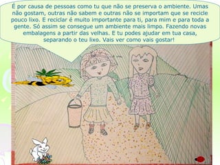 É por causa de pessoas como tu que não se preserva o ambiente. Umas não gostam, outras não sabem e outras não se importam que se recicle pouco lixo. E reciclar é muito importante para ti, para mim e para toda a gente. Só assim se consegue um ambiente mais limpo. Fazendo novas embalagens a partir das velhas. E tu podes ajudar em tua casa, separando o teu lixo. Vais ver como vais gostar!  
