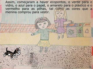 Assim, começaram a haver ecopontos, o verde para o vidro, o azul para o papel, o amarelo para o plástico e o vermelho para as pilhas, tal como as cores que a menina comprou para vestir. 