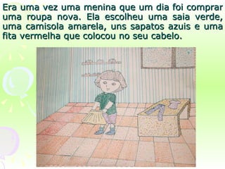 Era uma vez uma menina que um dia foi comprar uma roupa nova. Ela escolheu uma saia verde, uma camisola amarela, uns sapatos azuis e uma fita vermelha que colocou no seu cabelo. 
