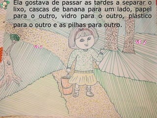 Ela gostava de passar as tardes a separar o lixo, cascas de banana para um lado, papel para o outro, vidro para o outro, plástico para o outro e as pilhas para outro.   
