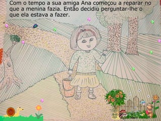 Com o tempo a sua amiga Ana começou a reparar no que a menina fazia. Então decidiu perguntar-lhe o que ela estava a fazer. 