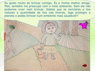 Eu gosto muito de brincar contigo. És a minha melhor amiga. Mas, também me preocupo com o meio ambiente. Sem ele não podemos viver nem brincar. Sabias que se reciclares o lixo reduzes a quantidade de lixo nas lixeiras, logo proteges o planeta e podes brincar num ambiente mais saudável!?  