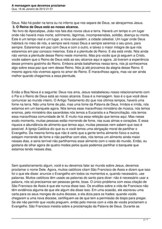 A mensagem que devemos proclamar
Qua, 18 de Janeiro de 2012 21:01
Deus. Não há poder na terra ou no inferno que nos separe de Deus, se abraçarmos Jesus.
3. O Reino de Deus está ao nosso alcance.
No livro do Apocalipse, João nos fala dos novos céus e terra. Haverá um tempo e um lugar
onde não haverá mais morte, sofrimento, lágrimas, incompreensões, solidão, doença ou morte.
Este é um tempo real e um lugar, a nova Jerusalém, a cidade celestial. Um lugar onde Deus
habitará no meio de nós, e sempre será nosso Deus e sempre seremos o seu povo, para
sempre. Estaremos em paz com Deus e com o outro, e talvez o maior milagre de que nós
estaremos em paz conosco mesmos. Esta é a plenitude do Reino. E ela está vindo. Nós ainda
não vemos a plenitude desse Reino neste momento. Mas pra vocês que já seguem a Cristo,
vocês sabem que o Reino de Deus está ao seu alcance aqui e agora. Já tiveram a experiência
desse primeiro gostinho do Reino. Embora ainda batalhemos nessa terra, nós já conhecemos
algo sobre essa paz que vem desse Reino. Nós já até provamos da alegria desse Reino. E
mesmo agora nós vivemos agora no amor do Reino. É maravilhoso agora, mas vai ser ainda
melhor quando chegarmos a essa plenitude.
Então a Boa Nova é a seguinte: Deus nos ama, Jesus restabeleceu nosso relacionamento com
o Pai e o Reino de Deus está ao nosso alcance. Essa é a mensagem. Isso é o que você deve
comunicar ao mundo inteiro. O Antigo Testamento diz que nos últimos tempos, haverá uma
fome na terra. Não uma fome de pão, mas uma fome da Palavra de Deus. Irmãos e irmãs, nós
estamos em um banquete agora. Nós temos esse maravilhoso ministério de música, nós temos
ensinos, pelo ministério dos sacerdotes nós temos a Eucaristia e a Reconciliação, nós temos
essa maravilhosa comunidade de fé. É muito rica essa refeição que temos aqui. Mas nesse
exato momento, muitas pessoas estão morrendo de fome, nas suas almas e corações. E essa
riqueza e abundância de alimento que temos aqui, muitas pessoas nem sabem que isso é
possível. A Igreja Católica diz que eu e você temos uma obrigação moral de partilhar o
Evangelho. Da mesma forma que não é certo que a gente tenha alimento físico e outros
estejam morrendo de fome e não partilhar com eles, nós temos um alimento ainda maior
nesses dias, e seria terrível não partilharmos esse alimento com o resto do mundo. Então, eu
gostaria de olhar agora de quatro modos pelos quais podemos partilhar o banquete que
estamos tendo nesses dias.
Sem questionamento algum, você e eu devemos falar ao mundo sobre Jesus, devemos
proclamar o nome Dele. Agora, muitos católicos citam São Francisco de Assis e dizem que isso
foi o que ele disse: anuncie o Evangelho em todos os momentos e, quando necessário, use
palavras. Muitos católicos têm usado as palavras do santo para dizer: não é necessário usar a
palavra, nós só precisamos ser pessoas gentis, boas. O único problema com essa citação de
São Francisco de Assis é que ele nunca disse isso. Os eruditos sobre a vida de Francisco não
têm evidência alguma de que ele algum dia disse isso. Em uma ocasião, ele escreveu uma
carta para os seus monges de outra diocese, e ela dizia para os frades: quando vocês
chegarem a uma nova diocese, certifiquem-se de que tem a permissão do bispo para pregar.
Se ele não permitir que vocês preguem, então pelo menos com a vida de vocês proclamem o
Evangelho. São Francisco insistia sobre a proclamação da Palavra de Deus. Durante as
2 / 7
 