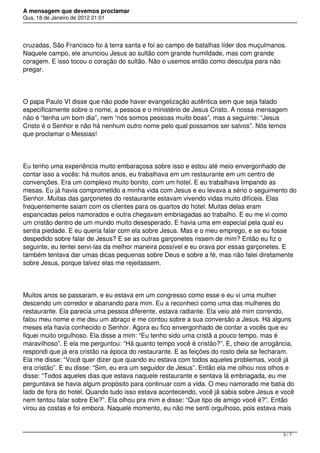 A mensagem que devemos proclamar
Qua, 18 de Janeiro de 2012 21:01
cruzadas, São Francisco foi à terra santa e foi ao campo de batalhas líder dos muçulmanos.
Naquele campo, ele anunciou Jesus ao sultão com grande humildade, mas com grande
coragem. E isso tocou o coração do sultão. Não o usemos então como desculpa para não
pregar.
O papa Paulo VI disse que não pode haver evangelização autêntica sem que seja falado
especificamente sobre o nome, a pessoa e o ministério de Jesus Cristo. A nossa mensagem
não é “tenha um bom dia”, nem “nós somos pessoas muito boas”, mas a seguinte: “Jesus
Cristo é o Senhor e não há nenhum outro nome pelo qual possamos ser salvos”. Nós temos
que proclamar o Messias!
Eu tenho uma experiência muito embaraçosa sobre isso e estou até meio envergonhado de
contar isso a vocês: há muitos anos, eu trabalhava em um restaurante em um centro de
convenções. Era um complexo muito bonito, com um hotel. E eu trabalhava limpando as
mesas. Eu já havia comprometido a minha vida com Jesus e eu levava a sério o seguimento do
Senhor. Muitas das garçonetes do restaurante estavam vivendo vidas muito difíceis. Elas
frequentemente saiam com os clientes para os quartos do hotel. Muitas delas eram
espancadas pelos namorados e outra chegavam embriagadas ao trabalho. E eu me vi como
um cristão dentro de um mundo muito desesperado. E havia uma em especial pela qual eu
sentia piedade. E eu queria falar com ela sobre Jesus. Mas e o meu emprego, e se eu fosse
despedido sobre falar de Jesus? E se as outras garçonetes rissem de mim? Então eu fiz o
seguinte, eu tentei servi-las da melhor maneira possível e eu orava por essas garçonetes. E
também tentava dar umas dicas pequenas sobre Deus e sobre a fé, mas não falei diretamente
sobre Jesus, porque talvez elas me rejeitassem.
Muitos anos se passaram, e eu estava em um congresso como esse e eu vi uma mulher
descendo um corredor e abanando para mim. Eu a reconheci como uma das mulheres do
restaurante. Ela parecia uma pessoa diferente, estava radiante. Ela veio até mim correndo,
falou meu nome e me deu um abraço e me contou sobre a sua conversão a Jesus. Há alguns
meses ela havia conhecido o Senhor. Agora eu fico envergonhado de contar a vocês que eu
fiquei muito orgulhoso. Ela disse a mim: “Eu tenho sido uma cristã a pouco tempo, mas é
maravilhoso”. E ela me perguntou: “Há quanto tempo você é cristão?”. E, cheio de arrogância,
respondi que já era cristão na época do restaurante. E as feições do rosto dela se fecharam.
Ela me disse: “Você quer dizer que quando eu estava com todos aqueles problemas, você já
era cristão”. E eu disse: “Sim, eu era um seguidor de Jesus”. Então ela me olhou nos olhos e
disse: “Todos aqueles dias que estava naquele restaurante e sentava lá embriagada, eu me
perguntava se havia algum propósito para continuar com a vida. O meu namorado me batia do
lado de fora do hotel. Quando tudo isso estava acontecendo, você já sabia sobre Jesus e você
nem tentou falar sobre Ele?”. Ela olhou pra mim e disse: “Que tipo de amigo você é?”. Então
virou as costas e foi embora. Naquele momento, eu não me senti orgulhoso, pois estava mais
3 / 7
 