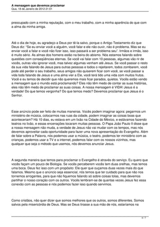 A mensagem que devemos proclamar
Qua, 18 de Janeiro de 2012 21:01
preocupado com a minha reputação, com o meu trabalho, com a minha aparência do que com
a alma da minha amiga.
Até o dia de hoje, eu agradeço a Deus por tê-la salvo, porque o Antigo Testamento diz que
Deus diz: “Se eu enviar você a alguém, você falar e ele não ouvir, não é problema. Mas se eu
enviar você a falar e você não fizer isso, isso passará a ser problema seu”. Irmãos e irmãs, isso
é muito sério. As almas dos homens estão na beira do abismo. Nós estamos falando sobre
questões com conseqüências eternas. Se você vai falar com 10 pessoas, algumas vão rir de
vocês, outras vão ignorar você, mas talvez algumas venham até Jesus. Se você passar o resto
da sua vida falando de Jesus para outras pessoas e todos o rejeitarem, todos zombarem, você
pode até perder o seu trabalho, seus amigos não quiserem ficar com você, se você passar a
vida toda falando de Jesus e uma alma vier a Ele, você terá tido uma vida com muitos frutos.
Você e eu temos de decidir que não queremos mais ficar parados, quietos. Vocês estão vendo
a mensagem que o mundo está proclamando? Eles não têm medo de contar as suas histórias,
eles não têm medo de proclamar as suas coisas. A nossa mensagem é VIDA! Jesus é a
verdade! Do que temos vergonha? Do que temos medo? Devemos proclamar que Jesus é o
Senhor.
Esse anúncio pode ser feito de muitas maneiras. Vocês podem imaginar agora: pegarmos um
ministério de música, colocarmos nas ruas da cidade, podem imaginar as coisas boas que
aconteceriam? Há 10 dias, eu estava em um lixão na Cidade do México, e estávamos fazendo
teatros no lixão, e essas encenações tocaram muitas pessoas. O Papa João Paulo II disse que
a nossa mensagem não muda, a verdade de Jesus não vai mudar com os tempos, mas nós
devemos aproveitar cada oportunidade para fazer uma nova apresentação do Evangelho. Além
de falar sobre a Palavra, nós podemos usar a música, o teatro, podemos ter ministério com as
crianças, podemos usar a TV e a internet, podemos falar com os nossos vizinhos, mas
qualquer que seja o método que usemos, nós devemos anunciar Jesus.
A segunda maneira que temos para proclamar o Evangelho é através do serviço. Eu quero que
vocês façam um pouco de Biologia. Se vocês perceberem vocês tem duas orelhas, mas temos
uma boca. Deus fez isso com um propósito: Ele quer que ouçamos duas vezes mais do que
falamos. Mesmo que o anúncio seja essencial, nós temos que ter cuidado para que não nos
tornemos arrogantes, para que não fiquemos falando só sobre coisas tolas, mas devemos
partilhar o nosso coração com os outros. Vocês lembram-se de quantas vezes Jesus fez essa
conexão com as pessoas e nós podemos fazer isso quando servimos.
Como cristãos, não quer dizer que somos melhores que os outros, somos diferentes. Somos
salvos pela misericórdia de Deus. Mas se Deus tirasse a sua mão de nós, estaríamos na
4 / 7
 