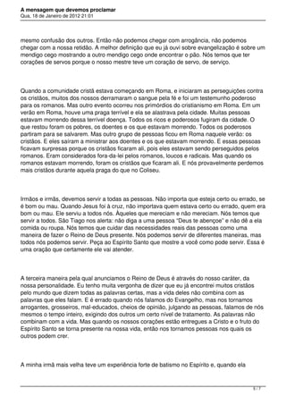 A mensagem que devemos proclamar
Qua, 18 de Janeiro de 2012 21:01
mesmo confusão dos outros. Então não podemos chegar com arrogância, não podemos
chegar com a nossa retidão. A melhor definição que eu já ouvi sobre evangelização é sobre um
mendigo cego mostrando a outro mendigo cego onde encontrar o pão. Nós temos que ter
corações de servos porque o nosso mestre teve um coração de servo, de serviço.
Quando a comunidade cristã estava começando em Roma, e iniciaram as perseguições contra
os cristãos, muitos dos nossos derramaram o sangue pela fé e foi um testemunho poderoso
para os romanos. Mas outro evento ocorreu nos primórdios do cristianismo em Roma. Em um
verão em Roma, houve uma praga terrível e ela se alastrava pela cidade. Muitas pessoas
estavam morrendo dessa terrível doença. Todos os ricos e poderosos fugiram da cidade. O
que restou foram os pobres, os doentes e os que estavam morrendo. Todos os poderosos
partiram para se salvarem. Mas outro grupo de pessoas ficou em Roma naquele verão: os
cristãos. E eles saíram a ministrar aos doentes e os que estavam morrendo. E essas pessoas
ficavam surpresas porque os cristãos ficaram ali, pois eles estavam sendo perseguidos pelos
romanos. Eram considerados fora-da-lei pelos romanos, loucos e radicais. Mas quando os
romanos estavam morrendo, foram os cristãos que ficaram ali. E nós provavelmente perdemos
mais cristãos durante aquela praga do que no Coliseu.
Irmãos e irmãs, devemos servir a todas as pessoas. Não importa que esteja certo ou errado, se
é bom ou mau. Quando Jesus foi à cruz, não importava quem estava certo ou errado, quem era
bom ou mau. Ele serviu a todos nós. Àqueles que mereciam e não mereciam. Nós temos que
servir a todos. São Tiago nos alerta: não diga a uma pessoa “Deus te abençoe” e não dê a ela
comida ou roupa. Nós temos que cuidar das necessidades reais das pessoas como uma
maneira de fazer o Reino de Deus presente. Nós podemos servir de diferentes maneiras, mas
todos nós podemos servir. Peça ao Espírito Santo que mostre a você como pode servir. Essa é
uma oração que certamente ele vai atender.
A terceira maneira pela qual anunciamos o Reino de Deus é através do nosso caráter, da
nossa personalidade. Eu tenho muita vergonha de dizer que eu já encontrei muitos cristãos
pelo mundo que dizem todas as palavras certas, mas a vida deles não combina com as
palavras que eles falam. E é errado quando nós falamos do Evangelho, mas nos tornamos
arrogantes, grosseiros, mal-educados, cheios de opinião, julgando as pessoas, falamos de nós
mesmos o tempo inteiro, exigindo dos outros um certo nível de tratamento. As palavras não
combinam com a vida. Mas quando os nossos corações estão entregues a Cristo e o fruto do
Espírito Santo se torna presente na nossa vida, então nos tornamos pessoas nos quais os
outros podem crer.
A minha irmã mais velha teve um experiência forte de batismo no Espírito e, quando ela
5 / 7
 